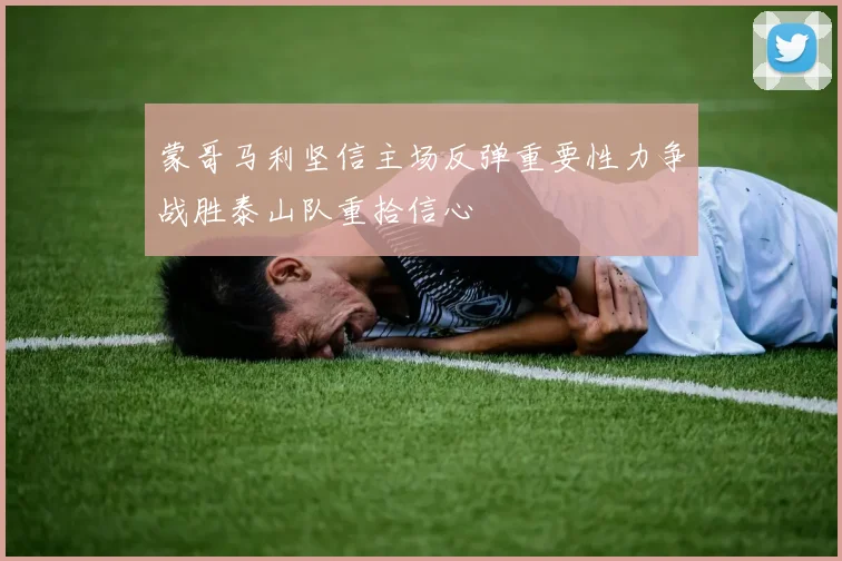蒙哥马利坚信主场反弹重要性力争战胜泰山队重拾信心