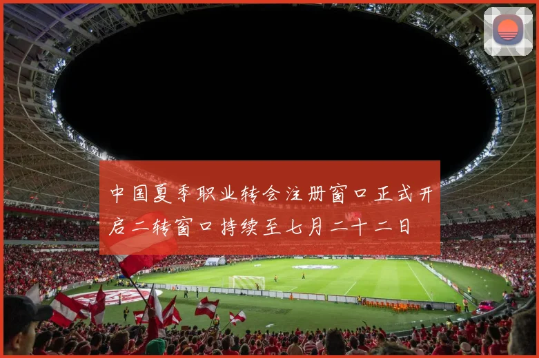 中国夏季职业转会注册窗口正式开启二转窗口持续至七月二十二日