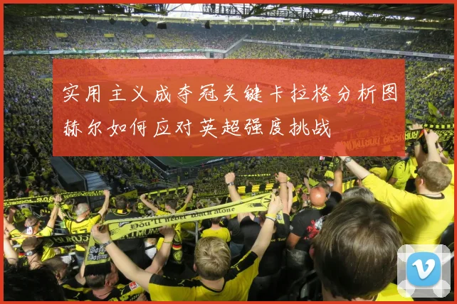 实用主义成夺冠关键卡拉格分析图赫尔如何应对英超强度挑战
