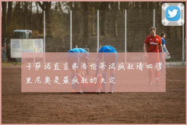 卡萨诺直言弗洛伦蒂诺疯狂请回穆里尼奥是最疯狂的决定