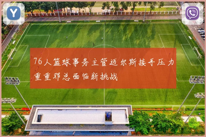 76人篮球事务主管迈尔斯接手压力重重邓总面临新挑战