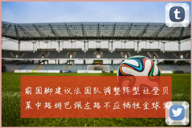 前国脚建议法国队调整阵型让登贝莱中路姆巴佩左路不应牺牲金球奖得主