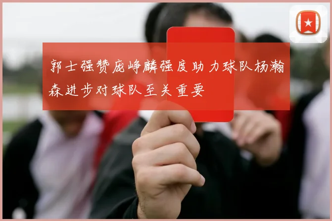 郭士强赞庞峥麟强度助力球队杨瀚森进步对球队至关重要