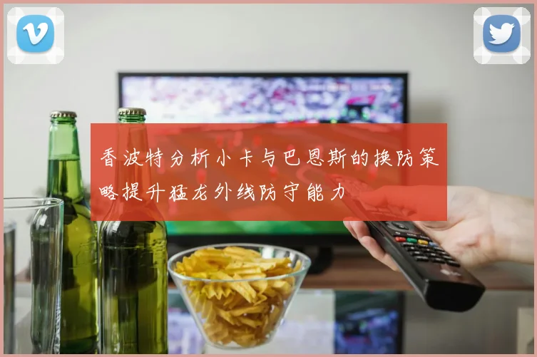 香波特分析小卡与巴恩斯的换防策略提升猛龙外线防守能力