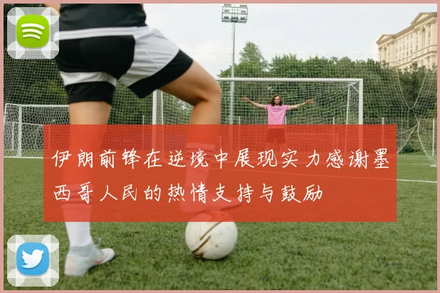 伊朗前锋在逆境中展现实力感谢墨西哥人民的热情支持与鼓励