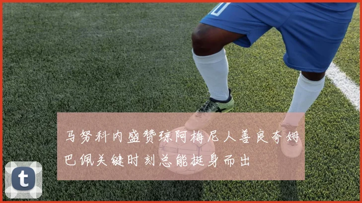 马努科内盛赞琼阿梅尼人善良夸姆巴佩关键时刻总能挺身而出