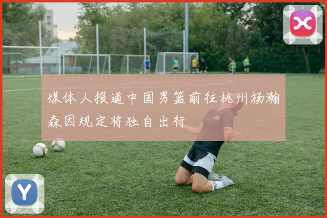 媒体人报道中国男篮前往杭州杨瀚森因规定将独自出行