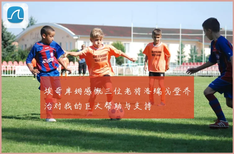 埃奇库姆感慨三位老将洛瑞戈登乔治对我的巨大帮助与支持
