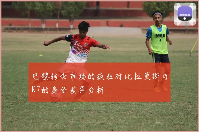 巴黎转会市场的疯狂对比拉莫斯与K7的身价差异分析