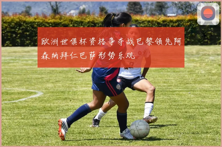 欧洲世俱杯资格争夺战巴黎领先阿森纳拜仁巴萨形势乐观