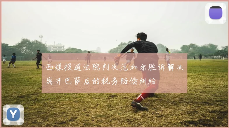 西媒报道法院判决范加尔胜诉解决离开巴萨后的税务赔偿纠纷