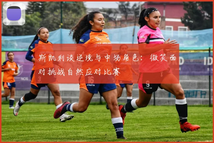 斯凯利谈逆境与中场角色：微笑面对挑战自然应对比赛