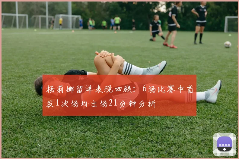 杨莉娜留洋表现回顾：6场比赛中首发1次场均出场21分钟分析