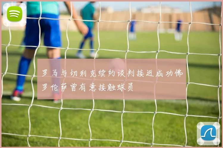 罗马与切利克续约谈判接近成功佛罗伦萨曾有意接触球员