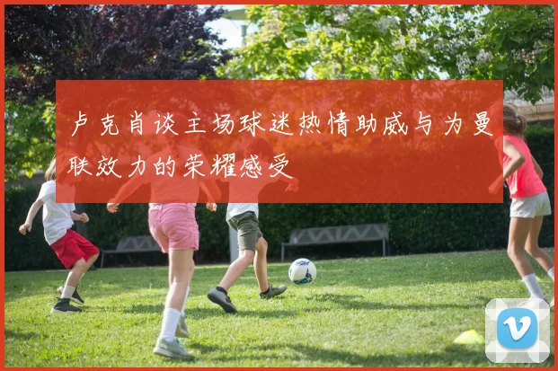 卢克肖谈主场球迷热情助威与为曼联效力的荣耀感受