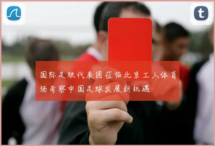 国际足联代表团莅临北京工人体育场考察中国足球发展新机遇