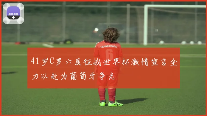 41岁C罗六度征战世界杯激情宣言全力以赴为葡萄牙争光